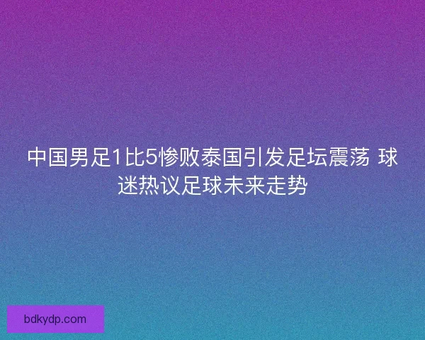 中国男足1比5惨败泰国引发足坛震荡 球迷热议足球未来走势