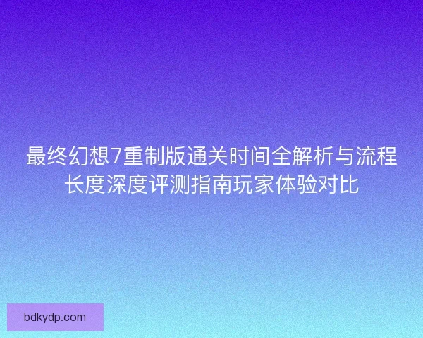 最终幻想7重制版通关时间全解析与流程长度深度评测指南玩家体验对比