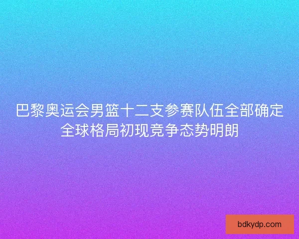 巴黎奥运会男篮十二支参赛队伍全部确定全球格局初现竞争态势明朗