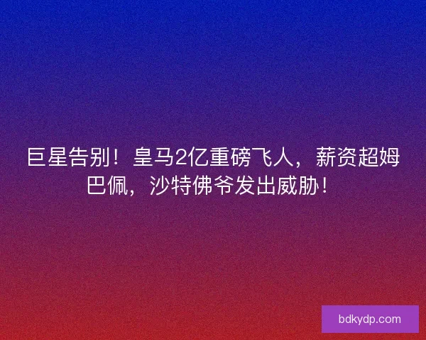 巨星告别！皇马2亿重磅飞人，薪资超姆巴佩，沙特佛爷发出威胁！