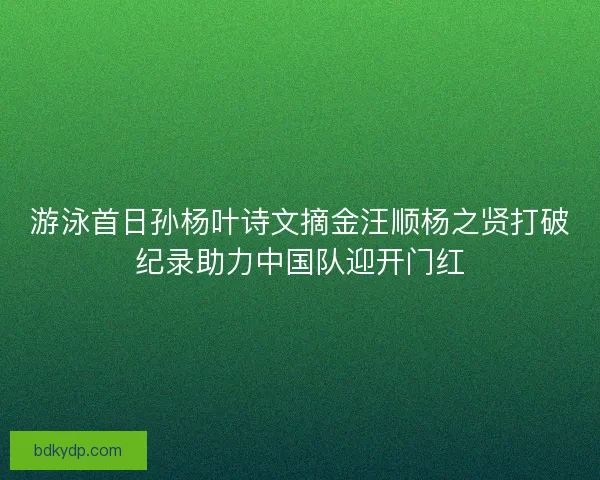 游泳首日孙杨叶诗文摘金汪顺杨之贤打破纪录助力中国队迎开门红