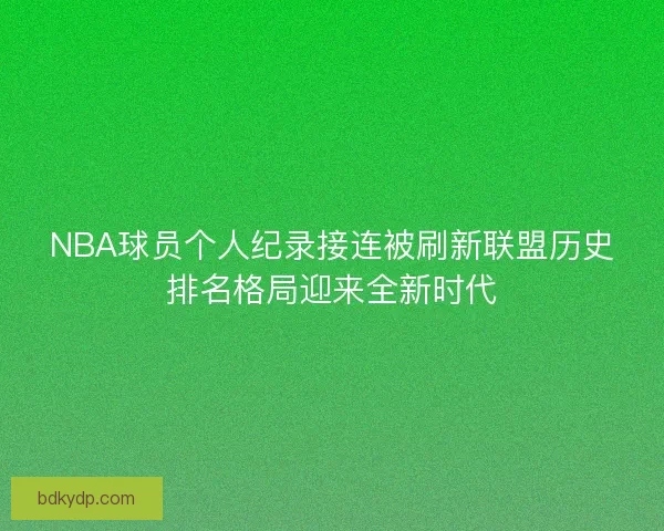 NBA球员个人纪录接连被刷新联盟历史排名格局迎来全新时代
