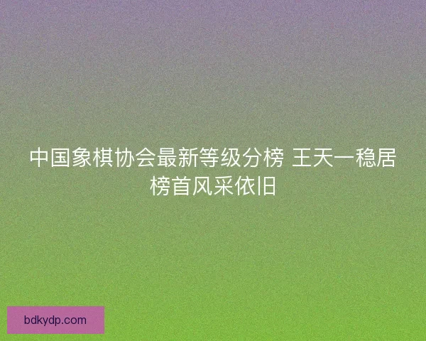 中国象棋协会最新等级分榜 王天一稳居榜首风采依旧