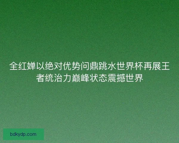 全红婵以绝对优势问鼎跳水世界杯再展王者统治力巅峰状态震撼世界