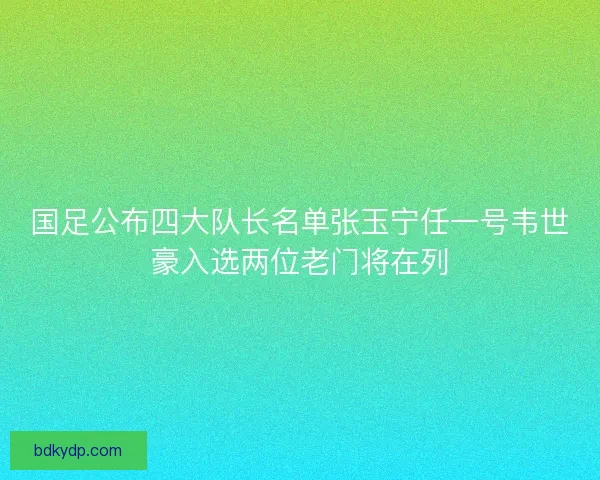 国足公布四大队长名单张玉宁任一号韦世豪入选两位老门将在列