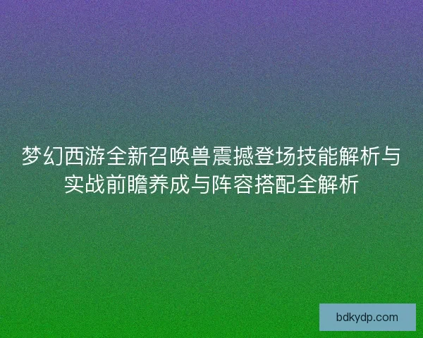 梦幻西游全新召唤兽震撼登场技能解析与实战前瞻养成与阵容搭配全解析