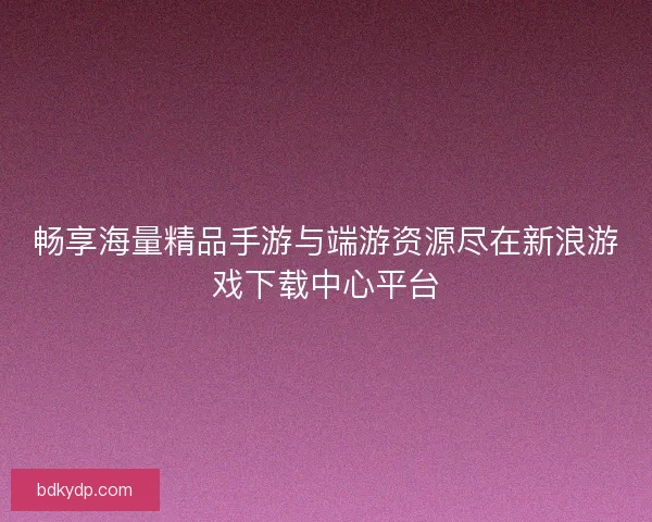 畅享海量精品手游与端游资源尽在新浪游戏下载中心平台