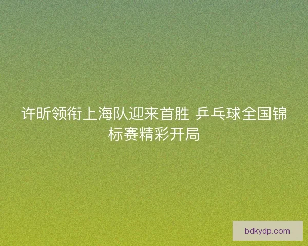 许昕领衔上海队迎来首胜 乒乓球全国锦标赛精彩开局
