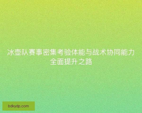 冰壶队赛事密集考验体能与战术协同能力全面提升之路
